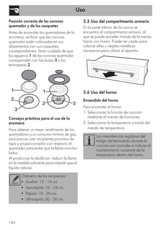Uso
184
Posición correcta de las coronas
quemador y de los casquetes
Antes de encender los quemadores de la
encimera, verificar que las coronas
quemador estén colocadas en sus
alojamientos con sus casquetes
correspondientes. Tener cuidado de que
los agujeros 1 de las coronas quemador
correspondan con las bujías 3 y los
termopares 2.
Consejos prácticos para el uso de la
encimera
Para obtener un mejor rendimiento de los
quemadores y un consumo mínimo de gas,
será preciso usar recipientes provistos de
tapa y proporcionados con respecto al
quemador para evitar que la llama roce los
lados.
Al producirse la ebullición, reducir la llama
en la medida suficiente para impedir que el
líquido rebose.
3.5 Uso del compartimento armario
En la parte inferior de la cocina se
encuentra el compartimento armario, al
que se puede acceder tirando de la manija
hacia uno mismo. Puede ser usado para
colocar ollas u objetos metálicos
necesarios para utilizar el aparato.
3.6 Uso del horno
Encendido del horno
Para encender el horno:
1. Seleccionar la función de cocción
mediante el mando de funciones.
2. Seleccionar la temperatura a través del
mando de temperatura.
Diámetro de los recipientes:
• Auxiliar: 12 - 14 cm.
• Semirápido 16 - 24 cm.
• Rápido 18 - 26 cm.
• Ultrarápido 20 - 26 cm.
Las intermitencias regulares del
testigo del termostato durante la
cocción son normales e indican el
mantenimiento constante de la
temperatura dentro del horno.
 