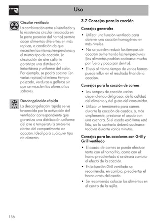 Uso
186
3.7 Consejos para la cocción
Consejos generales
• Utilizar una función ventilada para
obtener una cocción homogénea en
más niveles.
• No se pueden reducir los tiempos de
cocción aumentando las temperaturas
(los alimentos podrían cocinarse mucho
por fuera y poco por dentro).
• El uso al mismo tiempo de varios hornos
puede influir en el resultado final de la
cocción.
Consejos para la cocción de carnes
• Los tiempos de cocción varían
dependiendo del grosor, de la calidad
del alimento y del gusto del consumidor.
• Utilizar un termómetro para carnes
durante la cocción de asados, o, más
simplemente, presionar el asado con
una cuchara. Si el asado está firme está
listo, de lo contrario deberá cocinarse
todavía durante varios minutos.
Consejos para las cocciones con Grill y
Grill ventilado
• El asado de carnes se puede efectuar
tanto con el horno frío, como con el
horno precalentado si se desea cambiar
el efecto de la cocción.
• En la función Grill ventilado se
recomienda, en cambio, precalentar el
horno antes del asado.
• Se recomienda colocar los alimentos en
el centro de la rejilla.
Circular ventilado
La combinación entre el ventilador y
la resistencia circular (instalada en
la parte posterior del horno) permite
cocer alimentos diferentes en más
repisas, a condición de que
necesiten las mismas temperaturas y
el mismo tipo de cocción. La
circulación de aire caliente
garantiza una distribución
instantánea y uniforme del calor.
Por ejemplo, se podrá cocinar (en
varias repisas) al mismo tiempo
pescado, verduras y galletas sin
que se mezclen los olores o los
sabores.
Descongelación rápida
La descongelación rápida se ve
favorecida por la activación del
ventilador correspondiente que
garantiza una distribución uniforme
del aire a temperatura ambiente
dentro del compartimento de
cocción. Ideal para cualquier tipo
de alimento.
 
