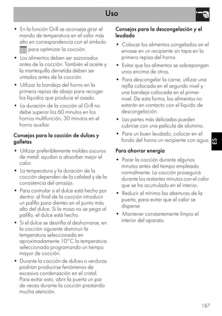 Uso
187
ES
• En la función Grill se aconseja girar el
mando de temperatura en el valor más
alto en correspondencia con el símbolo
para optimizar la cocción.
• Los alimentos deben ser sazonados
antes de la cocción. También el aceite y
la mantequilla derretida deben ser
untados antes de la cocción.
• Utilizar la bandeja del horno en la
primera repisa de abajo para recoger
los líquidos que produce el asado.
• La duración de la cocción al Grill no
debe superar los 60 minutos en los
hornos multifunción, 30 minutos en el
horno auxiliar.
Consejos para la cocción de dulces y
galletas
• Utilizar preferiblemente moldes oscuros
de metal: ayudan a absorber mejor el
calor.
• La temperatura y la duración de la
cocción dependen de la calidad y de la
consistencia del amasijo.
• Para controlar si el dulce está hecho por
dentro: al final de la cocción introducir
un palillo para dientes en el punto más
alto del dulce. Si la masa no se pega al
palillo, el dulce está hecho.
• Si el dulce se desinfla al deshornarse, en
la cocción siguiente disminuir la
temperatura seleccionada en
aproximadamente 10°C la temperatura
seleccionada programando un tiempo
mayor de cocción.
• Durante la cocción de dulces o verduras
podrían producirse fenómenos de
excesiva condensación en el cristal.
Para evitar esto, abrir la puerta un par
de veces durante la cocción prestando
mucha atención.
Consejos para la descongelación y el
leudado
• Colocar los alimentos congelados sin el
envase en un recipiente sin tapa en la
primera repisa del horno.
• Evitar que los alimentos se sobrepongan
unos encima de otros.
• Para descongelar la carne, utilizar una
rejilla colocada en el segundo nivel y
una bandeja colocada en el primer
nivel. De esta forma, los alimentos no
estarán en contacto con el líquido de
descongelación.
• Las partes más delicadas pueden
cubrirse con una película de aluminio.
• Para un buen leudado, colocar en el
fondo del horno un recipiente con agua.
Para ahorrar energía
• Parar la cocción durante algunos
minutos antes del tiempo empleado
normalmente. La cocción proseguirá
durante los restantes minutos con el calor
que se ha acumulado en el interior.
• Reducir al mínimo las aberturas de la
puerta, para evitar que el calor se
disperse.
• Mantener constantemente limpio el
interior del aparato.
 