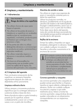 Limpieza y mantenimiento
191
ES
4 Limpieza y mantenimiento
4.1 Advertencias
4.2 Limpieza del aparato
Para una buena conservación de las
superficies, es necesario limpiarlas
regularmente después de cada uso,
dejándolas enfriar previamente.
Limpieza ordinaria diaria
Utilizar siempre y únicamente productos
específicos que no contengan abrasivos ni
sustancias ácidas a base de cloro.
Verter el producto sobre un paño húmedo y
pasarlo por la superficie, aclarar
cuidadosamente y secar con un trapo
suave o con un paño de microfibra.
Manchas de comida o restos
No utilizar en ningún caso esponjas de
acero ni rascadores cortantes para no
dañar las superficies.
Utilizar los productos normales, no
abrasivos, posiblemente con la ayuda de
utensilios de madera o de material plástico.
Enjuagar cuidadosamente y secar con un
trapo suave o con un paño de microfibra.
Evitar dejar secar dentro del aparato,
restos de comida de base azucarada (ej.
mermelada) porque podrían estropear el
esmalte dentro del aparato.
Rejillas de la encimera
Extraer las rejillas y limpiarlas con agua
templada y detergente no abrasivo. Quitar
con cuidado cualquier incrustación.
Secarlas y colocarlas nuevamente en la
encimera de cocción.
Coronas quemador y casquetes
Las coronas quemador y los casquetes se
pueden extraer para facilitar su limpieza.
Lavarlos en agua caliente y detergente no
abrasivo. Quitar con cuidado cualquier
incrustación y esperar a que estén
totalmente secos. Volver a montar las
coronas quemador, asegurándose de que
queden colocadas en sus alojamientos
correspondientes con sus respectivos
casquetes.
Uso incorrecto
Riesgo de daños a las superficies
• No utilizar chorros de vapor para
limpiar el aparato.
• No utilizar en las partes de acero o
tratadas en su superficie con acabados
metálicos (por ej. anodizaciones,
niquelados, cromados), productos para
la limpieza que contengan cloro,
amoniaco o lejía.
• En las partes de vidrio no utilizar
detergentes abrasivos o corrosivos (por
ej. productos en polvo, quitamanchas y
esponjitas metálicas).
• No utilizar materiales ásperos o
abrasivos ni rascadores metálicos
afilados.
• No lavar en el lavavajillas los
componentes que se pueden quitar,
como las rejillas de la repisa, las
coronas del quemador y los casquetes.
El contacto continuo de las rejillas
con la llama puede provocar con
el tiempo una alteración del
esmalte en proximidad de las
zonas expuestas al calor. Se trata
de un fenómeno completamente
natural que no perjudica en
absoluto la funcionalidad de este
componente.
 