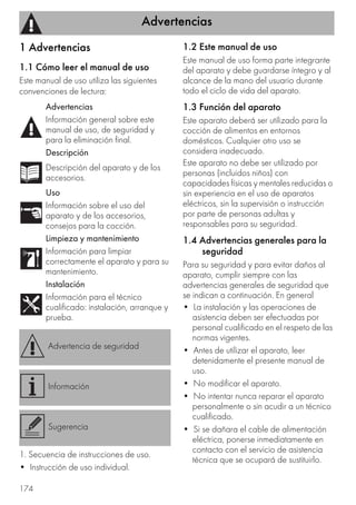 Advertencias
174
1 Advertencias
1.1 Cómo leer el manual de uso
Este manual de uso utiliza las siguientes
convenciones de lectura:
1. Secuencia de instrucciones de uso.
• Instrucción de uso individual.
1.2 Este manual de uso
Este manual de uso forma parte integrante
del aparato y debe guardarse íntegro y al
alcance de la mano del usuario durante
todo el ciclo de vida del aparato.
1.3 Función del aparato
Este aparato deberá ser utilizado para la
cocción de alimentos en entornos
domésticos. Cualquier otro uso se
considera inadecuado.
Este aparato no debe ser utilizado por
personas (incluidos niños) con
capacidades físicas y mentales reducidas o
sin experiencia en el uso de aparatos
eléctricos, sin la supervisión o instrucción
por parte de personas adultas y
responsables para su seguridad.
1.4 Advertencias generales para la
seguridad
Para su seguridad y para evitar daños al
aparato, cumplir siempre con las
advertencias generales de seguridad que
se indican a continuación. En general
• La instalación y las operaciones de
asistencia deben ser efectuadas por
personal cualificado en el respeto de las
normas vigentes.
• Antes de utilizar el aparato, leer
detenidamente el presente manual de
uso.
• No modificar el aparato.
• No intentar nunca reparar el aparato
personalmente o sin acudir a un técnico
cualificado.
• Si se dañara el cable de alimentación
eléctrica, ponerse inmediatamente en
contacto con el servicio de asistencia
técnica que se ocupará de sustituirlo.
Advertencias
Información general sobre este
manual de uso, de seguridad y
para la eliminación final.
Descripción
Descripción del aparato y de los
accesorios.
Uso
Información sobre el uso del
aparato y de los accesorios,
consejos para la cocción.
Limpieza y mantenimiento
Información para limpiar
correctamente el aparato y para su
mantenimiento.
Instalación
Información para el técnico
cualificado: instalación, arranque y
prueba.
Advertencia de seguridad
Información
Sugerencia
 