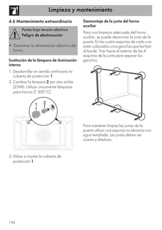 Limpieza y mantenimiento
194
4.6 Mantenimiento extraordinario
Sustitución de la lámpara de iluminación
interna
1. Desatornillar en sentido antihorario la
cubierta de protección 1.
2. Cambiar la lampara 2 por otra similar
(25W). Utilizar únicamente lámparas
para hornos (T 300°C).
3. Volver a montar la cubierta de
protección 1.
Desmontaje de la junta del horno
auxiliar
Para una limpieza adecuada del horno
auxiliar, se puede desmontar la junta de la
puerta. En las cuatro esquinas de cada una
están colocados unos ganchos que las fijan
al borde. Tirar hacia el exterior de las 4
esquinas de la junta para separar los
ganchos.
Para mantener limpias las juntas de la
puerta utilizar una esponja no abrasiva con
agua templada. Las juntas deben ser
suaves y elásticas.
Partes bajo tensión eléctrica
Peligro de electrocución
• Desactivar la alimentación eléctrica del
horno.
 