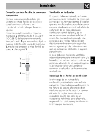 Instalación
197
ES
Conexión con tubo flexible de acero con
junta cónica
Efectuar la conexión a la red del gas
utilizando un tubo flexible de acero en
pared continua conforme a las
características indicadas por la norma
vigente.
Enroscar cuidadosamente el conector
manguera 3 al manguito del 1 (rosca ½”
ISO 228-1) del aparato intercalando
siempre la junta 2 que se suministra. Aplicar
material aislante en la rosca del manguito
3, tras lo cual enroscar el tubo flexible de
acero 4 al manguito 3.
Ventilación en los locales
El aparato debe ser instalado en locales
permanentemente ventilados, tal como está
previsto por las normas vigentes. El local en
que está instalado el aparato debe contar
con entrada de aire en cantidad suficiente
en función de las necesidades de
combustión normal del gas y de la
necesaria renovación de aire del local
mismo. Las bocas de admisión del aire,
protegidas por rejillas, habrán de ser
debidamente dimensionadas según las
normas vigentes y colocadas de manera
que no puedan ser obstruidas ni siquiera
parcialmente.
El local debe ser mantenido ventilado
adecuadamente para eliminar el calor y la
humedad producidos por las cocciones: en
particular, después de un uso prolongado,
es aconsejable abrir una ventana o
aumentar la velocidad de los eventuales
ventiladores.
Descarga de los humos de combustión
La descarga de los humos de la
combustión puede efectuarse mediante
campanas conectadas a una chimenea de
tiro natural de segura eficiencia o bien
mediante aspiración forzada. Un sistema
eficiente de aspiración requiere un
cuidadoso diseño por parte de un
especialista habilitado para efectuarlo,
respetando las posiciones y las distancias
indicadas por las normas.
 