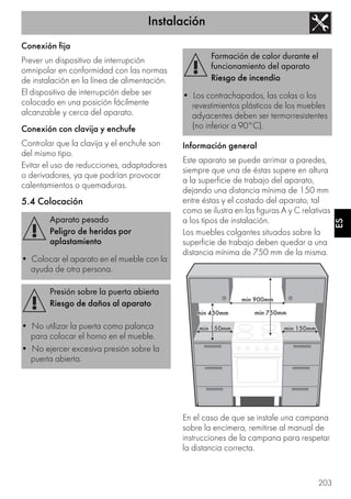 Instalación
203
ES
Conexión fija
Prever un dispositivo de interrupción
omnipolar en conformidad con las normas
de instalación en la línea de alimentación.
El dispositivo de interrupción debe ser
colocado en una posición fácilmente
alcanzable y cerca del aparato.
Conexión con clavija y enchufe
Controlar que la clavija y el enchufe son
del mismo tipo.
Evitar el uso de reducciones, adaptadores
o derivadores, ya que podrían provocar
calentamientos o quemaduras.
5.4 Colocación
Información general
Este aparato se puede arrimar a paredes,
siempre que una de éstas supere en altura
a la superficie de trabajo del aparato,
dejando una distancia mínima de 150 mm
entre éstas y el costado del aparato, tal
como se ilustra en las figuras A y C relativas
a los tipos de instalación.
Los muebles colgantes situados sobre la
superficie de trabajo deben quedar a una
distancia mínima de 750 mm de la misma.
En el caso de que se instale una campana
sobre la encimera, remitirse al manual de
instrucciones de la campana para respetar
la distancia correcta.
Aparato pesado
Peligro de heridas por
aplastamiento
• Colocar el aparato en el mueble con la
ayuda de otra persona.
Presión sobre la puerta abierta
Riesgo de daños al aparato
• No utilizar la puerta como palanca
para colocar el horno en el mueble.
• No ejercer excesiva presión sobre la
puerta abierta.
Formación de calor durante el
funcionamiento del aparato
Riesgo de incendio
• Los contrachapados, las colas o los
revestimientos plásticos de los muebles
adyacentes deben ser termorresistentes
(no inferior a 90°C).
 