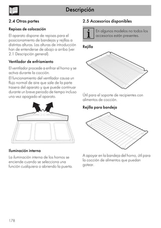 Descripción
178
2.4 Otras partes
Repisas de colocación
El aparato dispone de repisas para el
posicionamiento de bandejas y rejillas a
distintas alturas. Las alturas de introducción
han de entenderse de abajo a arriba (ver
2.1 Descripción general).
Ventilador de enfriamiento
El ventilador procede a enfriar el horno y se
activa durante la cocción.
El funcionamiento del ventilador causa un
flujo normal de aire que sale de la parte
trasera del aparato y que puede continuar
durante un breve periodo de tiempo incluso
una vez apagado el aparato.
Iluminación interna
La iluminación interna de los hornos se
enciende cuando se selecciona una
función cualquiera o abriendo la puerta.
2.5 Accesorios disponibles
Rejilla
Útil para el soporte de recipientes con
alimentos de cocción.
Rejilla para bandeja
A apoyar en la bandeja del horno, útil para
la cocción de alimentos que puedan
gotear.
En algunos modelos no todos los
accesorios están presentes.
 