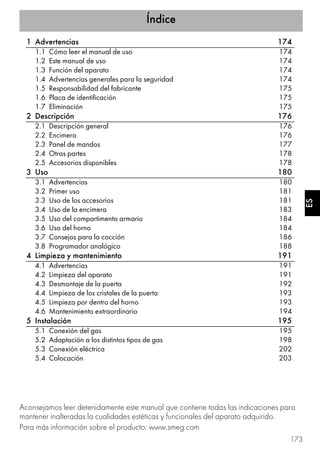 Índice
173
ES
1 Advertencias 174
1.1 Cómo leer el manual de uso 174
1.2 Este manual de uso 174
1.3 Función del aparato 174
1.4 Advertencias generales para la seguridad 174
1.5 Responsabilidad del fabricante 175
1.6 Placa de identificación 175
1.7 Eliminación 175
2 Descripción 176
2.1 Descripción general 176
2.2 Encimera 176
2.3 Panel de mandos 177
2.4 Otras partes 178
2.5 Accesorios disponibles 178
3 Uso 180
3.1 Advertencias 180
3.2 Primer uso 181
3.3 Uso de los accesorios 181
3.4 Uso de la encimera 183
3.5 Uso del compartimento armario 184
3.6 Uso del horno 184
3.7 Consejos para la cocción 186
3.8 Programador analógico 188
4 Limpieza y mantenimiento 191
4.1 Advertencias 191
4.2 Limpieza del aparato 191
4.3 Desmontaje de la puerta 192
4.4 Limpieza de los cristales de la puerta 193
4.5 Limpieza por dentro del horno 193
4.6 Mantenimiento extraordinario 194
5 Instalación 195
5.1 Conexión del gas 195
5.2 Adaptación a los distintos tipos de gas 198
5.3 Conexión eléctrica 202
5.4 Colocación 203
Aconsejamos leer detenidamente este manual que contiene todas las indicaciones para
mantener inalteradas la cualidades estéticas y funcionales del aparato adquirido.
Para más información sobre el producto: www.smeg.com
 