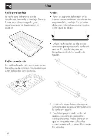 Uso
182
Rejilla para bandeja
La rejilla para la bandeja puede
introducirse dentro de la bandeja. De esta
forma, es posible recoger la grasa
separadamente de los alimentos en
cocción.
Rejillas de reducción
Las rejillas de reducción van apoyadas en
las rejillas de la encimera. Comprobar que
están colocadas correctamente.
Asador
• Poner los soportes del asador en los
insertos correspondientes situados en las
esquinas de la bandeja. Los soportes
deben ser colocados como se muestra
en la figura de abajo.
• Utilizar las horquillas de clip que se
suministran para preparar la varilla del
asador. Es posible bloquear las
horquillas mediante los tornillos de
fijación
• Enroscar la específica manija que se
suministra para desplazar cómodamente
la varilla del asador.
• Tras haber preparado la varilla del
asador, colocarla en los soportes
correspondientes. Prestar atención en
que los trinquetes sean colocados
correctamente en la parte moldurada de
los soportes.
 