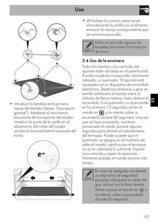 Uso
183
ES
• Introducir la bandeja en la primera
repisa del bastidor (véase “Descripción
general”). Mediante el movimiento
basculante de los soportes del asador,
introducir la punta de la varilla en el
alojamiento del motor del asador
situado en la pared lateral izquierda del
horno.
• Al finalizar la cocción, para mover
cómodamente la varilla con el alimento
enroscar la manija correspondiente que
se suministra para ello.
3.4 Uso de la encimera
Todos los mandos y los controles del
aparato están ubicados en el panel frontal.
A cada mando le corresponde, claramente
indicado, un quemador. El aparato está
equipado con un dispositivo de encendido
electrónico. Basta con presionar y girar en
sentido antihorario el mando sobre el
símbolo de llama máxima, hasta obtener el
encendido. Si el quemador no se enciende
en los primeros 15 segundos, poner el
mando en y no intentar volver a
encenderlo durante 60 segundos. Una vez
que se haya encendido, mantener
presionado el mando durante algunos
segundos para permitir el calentamiento
del termopar. Puede suceder que el
quemador se apague en el momento de
soltar el mando: significa que el termopar
no se ha calentado lo suficiente. Esperar
unos instantes y repetir la operación.
Mantener pulsado el mando durante más
tiempo.
Echar un poco de agua en la
bandeja para evitar la formación
de humo.
En caso de apagado accidental,
un dispositivo de seguridad
procede a bloquear la salida del
gas, incluso con la llave abierta.
Volver a poner el mando en y
no intentar volver a encenderlo
durante 60 segundos.
 