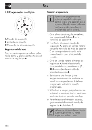 Uso
188
3.8 Programador analógico
A Mando de regulación
B Ventanilla de cocción
C Manecilla de inicio de cocción
Regulación de la hora
Para la puesta a punto de la hora pulsar
hacia dentro y girar en sentido horario el
mando de regulación A.
Cocción programada
1. Girar el mando de regulación A hasta
que aparezca el símbolo 0 en la
ventanilla de cocción B.
2. Tirar hacia afuera del mando de
regulación A, girarlo en sentido horario
y situar la manecilla de inicio de cocción
C en correspondencia con la hora
preestablecida para el inicio de la
cocción.
3. Girar en sentido horario el mando de
regulación A hasta seleccionar la
duración de la cocción deseada (0...
180 minutos) en la ventanilla del
símbolo de cocción B.
4. Seleccionar una función y una
temperatura de cocción mediante los
mandos correspondientes. A la hora
programada se inicia la cocción
programada.
5. Al finalizar el tiempo prefijado todas las
resistencias son desactivadas y entra en
funcionamiento un avisador acústico.
6. Para desactivar el avisador acústico,
girar en sentido horario el mando de
regulación A al símbolo 0.
Por cocción programada se
entiende aquella función que
permite iniciar una cocción a una
hora establecida y concluirla una
vez transcurrido cierto tiempo
programado por el usuario.
La hora de inicio de la cocción no
puede superar las 12 horas
respecto a la hora actual
 