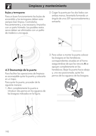 Limpieza y mantenimiento
192
Bujías y termopares
Para un buen funcionamiento las bujías de
encendido y los termopares deben estar
siempre bien limpios. Controlarlos
frecuentemente y, si es necesario, limpiarlos
con un paño húmedo. Los posibles restos
secos deben ser eliminados con un palito
de madera o una aguja.
4.3 Desmontaje de la puerta
Para facilitar las operaciones de limpieza
es aconsejable quitar la puerta y colocarla
en un trapo.
Para quitar la puerta, proceder de la
siguiente manera:
1. Abrir completamente la puerta e
introducir dos pernos en los agujeros de
las bisagras indicados en la figura.
2. Coger la puerta por los dos lados con
ambas manos; levantarla formando un
ángulo de unos 30º aproximadamente y
extraerla.
3. Para volver a montar la puerta colocar
las bisagras en las hendiduras
correspondientes situadas en el horno
asegurándose de que las ranuras A se
apoyen completamente en las
hendiduras. Bajar la puerta hacia abajo
y, una vez posicionada, quitar los
pernos de los agujeros de las bisagras.
 