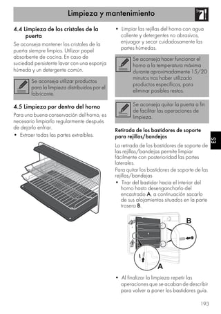 Limpieza y mantenimiento
193
ES
4.4 Limpieza de los cristales de la
puerta
Se aconseja mantener los cristales de la
puerta siempre limpios. Utilizar papel
absorbente de cocina. En caso de
suciedad persistente lavar con una esponja
húmeda y un detergente común.
4.5 Limpieza por dentro del horno
Para una buena conservación del horno, es
necesario limpiarlo regularmente después
de dejarlo enfriar.
• Extraer todas las partes extraíbles.
• Limpiar las rejillas del horno con agua
caliente y detergentes no abrasivos,
enjuagar y secar cuidadosamente las
partes húmedas.
Retirada de los bastidores de soporte
para rejillas/bandejas
La retirada de los bastidores de soporte de
las rejillas/bandejas permite limpiar
fácilmente con posterioridad las partes
laterales.
Para quitar los bastidores de soporte de las
rejillas/bandejas
• Tirar del bastidor hacia el interior del
horno hasta desengancharlo del
encastrado A, a continuación sacarlo
de sus alojamientos situados en la parte
trasera B.
• Al finalizar la limpieza repetir las
operaciones que se acaban de describir
para volver a poner los bastidores guía.
Se aconseja utilizar productos
para la limpieza distribuidos por el
fabricante.
Se aconseja hacer funcionar el
horno a la temperatura máxima
durante aproximadamente 15/20
minutos tras haber utilizado
productos específicos, para
eliminar posibles restos.
Se aconseja quitar la puerta a fin
de facilitar las operaciones de
limpieza.
 