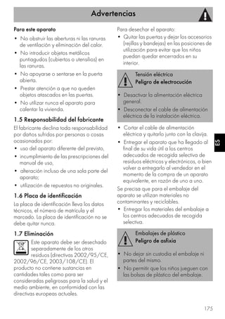 Advertencias
175
ES
Para este aparato
• No obstruir las aberturas ni las ranuras
de ventilación y eliminación del calor.
• No introducir objetos metálicos
puntiagudos (cubiertos o utensilios) en
las ranuras.
• No apoyarse o sentarse en la puerta
abierta.
• Prestar atención a que no queden
objetos atascados en las puertas.
• No utilizar nunca el aparato para
calentar la vivienda.
1.5 Responsabilidad del fabricante
El fabricante declina toda responsabilidad
por daños sufridos por personas o cosas
ocasionados por:
• uso del aparato diferente del previsto,
• incumplimiento de las prescripciones del
manual de uso,
• alteración incluso de una sola parte del
aparato;
• utilización de repuestos no originales.
1.6 Placa de identificación
La placa de identificación lleva los datos
técnicos, el número de matrícula y el
marcado. La placa de identificación no se
debe quitar nunca.
1.7 Eliminación
Este aparato debe ser desechado
separadamente de los otros
residuos (directivas 2002/95/CE,
2002/96/CE, 2003/108/CE). El
producto no contiene sustancias en
cantidades tales como para ser
consideradas peligrosas para la salud y el
medio ambiente, en conformidad con las
directivas europeas actuales.
Para desechar el aparato:
• Quitar las puertas y dejar los accesorios
(rejillas y bandejas) en las posiciones de
utilización para evitar que los niños
puedan quedar encerrados en su
interior.
• Cortar el cable de alimentación
eléctrica y quitarlo junto con la clavija.
• Entregar el aparato que ha llegado al
final de su vida útil a los centros
adecuados de recogida selectiva de
residuos eléctricos y electrónicos, o bien
volver a entregarlo al vendedor en el
momento de la compra de un aparato
equivalente, en razón de uno a uno.
Se precisa que para el embalaje del
aparato se utilizan materiales no
contaminantes y reciclables.
• Entregar los materiales del embalaje a
los centros adecuados de recogida
selectiva.
Tensión eléctrica
Peligro de electrocución
• Desactivar la alimentación eléctrica
general.
• Desconectar el cable de alimentación
eléctrica de la instalación eléctrica.
Embalajes de plástico
Peligro de asfixia
• No dejar sin custodia el embalaje ni
partes del mismo.
• No permitir que los niños jueguen con
las bolsas de plástico del embalaje.
 