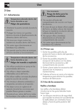 Uso
84
3 Uso
3.1 Advertencias
3.2 Primer uso
1. Quitar las posibles películas de
protección fuera o dentro del aparato y
de los accesorios.
2. Quitar las posibles etiquetas (a
excepción de la placa con los datos
técnicos) de los accesorios y del
compartimiento de cocción.
3. Quitar y lavar todos los accesorios del
aparato (ver 4 Limpieza y
mantenimiento).
4. Calentar el horno en vacío a la máxima
temperatura para eliminar los posibles
residuos de fabricación.
3.3 Uso de los accesorios
Rejillas y bandejas
Las rejillas y las bandejas deben
introducirse en las guías laterales hasta
hacer tope.
• Los bloques mecánicos de seguridad
que impiden la extracción accidental de
la rejilla deben ser orientados hacia
abajo y hacia la parte posterior del
horno.
Temperatura elevada dentro del
horno durante su uso
Peligro de quemaduras
• Mantener la puerta cerrada durante la
cocción.
• Proteger las manos con guantes
térmicos durante el desplazamiento de
alimentos dentro del horno.
• No tocar por ningún motivo las
resistencias situadas dentro del horno.
• No verter agua directamente en
bandejas muy calientes.
• No permitir que los niños se acerquen
al horno durante su funcionamiento.
Temperatura elevada dentro del
horno durante su uso
Peligro de incendio o explosión
• No utilizar productos en spray en las
proximidades del horno.
• No utilizar o dejar materiales
inflamables cerca del horno.
• No utilizar vajillas o envases de plástico
para la cocción de comida.
• No introducir alimentos enlatados o
recipientes cerrados en el aparato.
• No dejar nunca sin vigilancia el
aparato durante las cocciones que
puedan liberar grasas o aceites.
• Durante el uso, retirar del horno todas
las bandejas y las rejillas no utilizadas.
Uso incorrecto
Riesgo de daños para las
superficies esmaltadas
• No recubrir el fondo del
compartimiento de cocción con hojas
de aluminio.
• En caso de que se desee utilizar papel
de horno, se debe colocar de manera
tal que no impida la circulación del aire
caliente dentro del horno.
• No apoyar ollas o bandejas
directamente en el fondo del
compartimiento de cocción.
• No verter agua directamente en las
bandejas muy calientes.
 