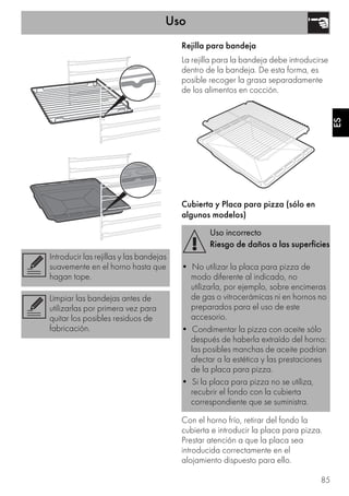 Uso
85
ES
Rejilla para bandeja
La rejilla para la bandeja debe introducirse
dentro de la bandeja. De esta forma, es
posible recoger la grasa separadamente
de los alimentos en cocción.
Cubierta y Placa para pizza (sólo en
algunos modelos)
Con el horno frío, retirar del fondo la
cubierta e introducir la placa para pizza.
Prestar atención a que la placa sea
introducida correctamente en el
alojamiento dispuesto para ello.
Introducir las rejillas y las bandejas
suavemente en el horno hasta que
hagan tope.
Limpiar las bandejas antes de
utilizarlas por primera vez para
quitar los posibles residuos de
fabricación.
Uso incorrecto
Riesgo de daños a las superficies
• No utilizar la placa para pizza de
modo diferente al indicado, no
utilizarla, por ejemplo, sobre encimeras
de gas o vitrocerámicas ni en hornos no
preparados para el uso de este
accesorio.
• Condimentar la pizza con aceite sólo
después de haberla extraído del horno:
las posibles manchas de aceite podrían
afectar a la estética y las prestaciones
de la placa para pizza.
• Si la placa para pizza no se utiliza,
recubrir el fondo con la cubierta
correspondiente que se suministra.
 
