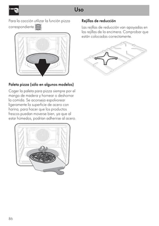 Uso
86
Para la cocción utilizar la función pizza
correspondiente .
Paleta pizza (sólo en algunos modelos)
Coger la paleta para pizza siempre por el
mango de madera y hornear o deshornar
la comida. Se aconseja espolvorear
ligeramente la superficie de acero con
harina, para hacer que los productos
frescos puedan moverse bien, ya que al
estar húmedos, podrían adherirse al acero.
Rejillas de reducción
Las rejillas de reducción van apoyadas en
las rejillas de la encimera. Comprobar que
están colocadas correctamente.
 