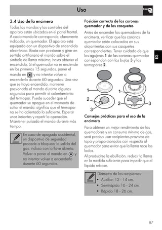 Uso
87
ES
3.4 Uso de la encimera
Todos los mandos y los controles del
aparato están ubicados en el panel frontal.
A cada mando le corresponde, claramente
indicado, un quemador. El aparato está
equipado con un dispositivo de encendido
electrónico. Basta con presionar y girar en
sentido antihorario el mando sobre el
símbolo de llama máxima, hasta obtener el
encendido. Si el quemador no se enciende
en los primeros 15 segundos, poner el
mando en y no intentar volver a
encenderlo durante 60 segundos. Una vez
que se haya encendido, mantener
presionado el mando durante algunos
segundos para permitir el calentamiento
del termopar. Puede suceder que el
quemador se apague en el momento de
soltar el mando: significa que el termopar
no se ha calentado lo suficiente. Esperar
unos instantes y repetir la operación.
Mantener pulsado el mando durante más
tiempo.
Posición correcta de las coronas
quemador y de los casquetes
Antes de encender los quemadores de la
encimera, verificar que las coronas
quemador estén colocadas en sus
alojamientos con sus casquetes
correspondientes. Tener cuidado de que
los agujeros 1 de las coronas quemador
correspondan con las bujías 3 y los
termopares 2.
Consejos prácticos para el uso de la
encimera
Para obtener un mejor rendimiento de los
quemadores y un consumo mínimo de gas,
será preciso usar recipientes provistos de
tapa y proporcionados con respecto al
quemador para evitar que la llama roce los
lados.
Al producirse la ebullición, reducir la llama
en la medida suficiente para impedir que el
líquido rebose.
En caso de apagado accidental,
un dispositivo de seguridad
procede a bloquear la salida del
gas, incluso con la llave abierta.
Volver a poner el mando en y
no intentar volver a encenderlo
durante 60 segundos.
Diámetro de los recipientes:
• Auxiliar: 12 - 14 cm.
• Semirápido 16 - 24 cm.
• Rápido 18 - 26 cm.
 