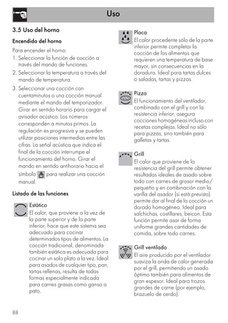 Uso
88
3.5 Uso del horno
Encendido del horno
Para encender el horno:
1. Seleccionar la función de cocción a
través del mando de funciones.
2. Seleccionar la temperatura a través del
mando de temperatura.
3. Seleccionar una cocción con
cuentaminutos o una cocción manual
mediante el mando del temporizador.
Girar en sentido horario para cargar el
avisador acústico. Los números
corresponden a minutos primos. La
regulación es progresiva y se pueden
utilizar posiciones intermedias entre las
cifras. La señal acústica que indica el
final de la cocción interrumpe el
funcionamiento del horno. Girar el
mando en sentido antihorario hacia el
símbolo para realizar una cocción
manual.
Listado de las funciones
Estático
El calor, que proviene a la vez de
la parte superior y de la parte
inferior, hace que este sistema sea
adecuado para cocinar
determinados tipos de alimentos. La
cocción tradicional, denominada
también estática es adecuada para
cocinar un solo plato a la vez. Ideal
para asados de cualquier tipo, pan,
tartas rellenas, resulta de todas
formas especialmente indicada
para carnes grasas como ganso o
pato.
Placa
El calor procedente sólo de la parte
inferior permite completar la
cocción de los alimentos que
requieren una temperatura de base
mayor, sin consecuencias en la
doradura. Ideal para tartas dulces
o saladas, tartas y pizzas.
Pizza
El funcionamiento del ventilador,
combinado con el grill y con la
resistencia inferior, asegura
cocciones homogéneas incluso con
recetas complejas. Ideal no sólo
para pizzas, sino también para
galletas y tartas.
Grill
El calor que proviene de la
resistencia del grill permite obtener
resultados ideales de asado sobre
todo con carnes de grosor medio/
pequeño y en combinación con la
varilla del asador (si está previsto)
permite dar al final de la cocción un
dorado homogéneo. Ideal para
salchichas, costillares, beicon. Esta
función permite asar de forma
uniforme grandes cantidades de
comida, sobre todo carnes.
Grill ventilado
El aire producido por el ventilador
suaviza la onda de calor generada
por el grill, permitiendo un asado
óptimo también para alimentos de
gran espesor. Ideal para trozos
grandes de carne (por ejemplo,
brazuelo de cerdo).
 