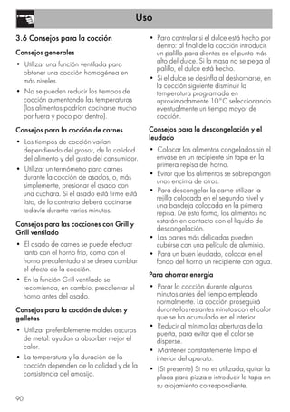 Uso
90
3.6 Consejos para la cocción
Consejos generales
• Utilizar una función ventilada para
obtener una cocción homogénea en
más niveles.
• No se pueden reducir los tiempos de
cocción aumentando las temperaturas
(los alimentos podrían cocinarse mucho
por fuera y poco por dentro).
Consejos para la cocción de carnes
• Los tiempos de cocción varían
dependiendo del grosor, de la calidad
del alimento y del gusto del consumidor.
• Utilizar un termómetro para carnes
durante la cocción de asados, o, más
simplemente, presionar el asado con
una cuchara. Si el asado está firme está
listo, de lo contrario deberá cocinarse
todavía durante varios minutos.
Consejos para las cocciones con Grill y
Grill ventilado
• El asado de carnes se puede efectuar
tanto con el horno frío, como con el
horno precalentado si se desea cambiar
el efecto de la cocción.
• En la función Grill ventilado se
recomienda, en cambio, precalentar el
horno antes del asado.
Consejos para la cocción de dulces y
galletas
• Utilizar preferiblemente moldes oscuros
de metal: ayudan a absorber mejor el
calor.
• La temperatura y la duración de la
cocción dependen de la calidad y de la
consistencia del amasijo.
• Para controlar si el dulce está hecho por
dentro: al final de la cocción introducir
un palillo para dientes en el punto más
alto del dulce. Si la masa no se pega al
palillo, el dulce está hecho.
• Si el dulce se desinfla al deshornarse, en
la cocción siguiente disminuir la
temperatura programada en
aproximadamente 10°C seleccionando
eventualmente un tiempo mayor de
cocción.
Consejos para la descongelación y el
leudado
• Colocar los alimentos congelados sin el
envase en un recipiente sin tapa en la
primera repisa del horno.
• Evitar que los alimentos se sobrepongan
unos encima de otros.
• Para descongelar la carne utilizar la
rejilla colocada en el segundo nivel y
una bandeja colocada en la primera
repisa. De esta forma, los alimentos no
estarán en contacto con el líquido de
descongelación.
• Las partes más delicadas pueden
cubrirse con una película de aluminio.
• Para un buen leudado, colocar en el
fondo del horno un recipiente con agua.
Para ahorrar energía
• Parar la cocción durante algunos
minutos antes del tiempo empleado
normalmente. La cocción proseguirá
durante los restantes minutos con el calor
que se ha acumulado en el interior.
• Reducir al mínimo las aberturas de la
puerta, para evitar que el calor se
disperse.
• Mantener constantemente limpio el
interior del aparato.
• (Si presente) Si no es utilizada, quitar la
placa para pizza e introducir la tapa en
su alojamiento correspondiente.
 