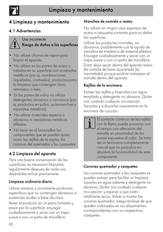 Limpieza y mantenimiento
92
4 Limpieza y mantenimiento
4.1 Advertencias
4.2 Limpieza del aparato
Para una buena conservación de las
superficies, es necesario limpiarlas
regularmente después de cada uso,
dejándolas enfriar previamente.
Limpieza ordinaria diaria
Utilizar siempre y únicamente productos
específicos que no contengan abrasivos ni
sustancias ácidas a base de cloro.
Verter el producto en un paño húmedo y
pasar por la superficie, enjuagar
cuidadosamente y secar con un trapo
suave o con un paño de microfibra.
Manchas de comida o restos
No utilizar en ningún caso esponjas de
acero ni rasquetas cortantes para no dañar
las superficies.
Utilizar los productos normales, no
abrasivos, posiblemente con la ayuda de
utensilios de madera o de material plástico.
Enjuagar cuidadosamente y secar con un
trapo suave o con un paño de microfibra.
Evitar dejar secar dentro del aparato restos
de comida de base azucarada (ej.
mermelada) porque podrían estropear el
esmalte dentro del aparato.
Rejillas de la encimera
Extraer las rejillas y limpiarlas con agua
templada y detergente no abrasivo. Quitar
con cuidado cualquier incrustación.
Secarlas y colocarlas nuevamente en la
encimera de cocción.
Coronas quemador y casquetes
Las coronas quemador y los casquetes se
pueden extraer para facilitar su limpieza.
Lavarlos en agua caliente y detergente no
abrasivo. Quitar con cuidado cualquier
incrustación y esperar a que estén
totalmente secos. Volver a montar las
coronas quemador, asegurándose de que
queden colocadas en sus alojamientos
correspondientes con sus respectivos
casquetes.
Uso incorrecto
Riesgo de daños a las superficies
• No utilizar chorros de vapor para
limpiar el aparato.
• No utilizar en las partes de acero o
tratadas en su superficie con acabados
metálicos (por ej. anodizaciones,
niquelados, cromados), productos para
la limpieza que contengan cloro,
amoniaco o lejía.
• En las partes de vidrio no utilizar
detergentes abrasivos o corrosivos (por
ej. productos en polvo, quitamanchas y
esponjitas metálicas).
• No utilizar materiales ásperos o
abrasivos ni rascadores metálicos
afilados.
• No lavar en el lavavajillas los
componentes que se pueden quitar,
como las rejillas de la repisa, las
coronas del quemador y los casquetes.
El contacto continuo de las rejillas
con la llama puede provocar con
el tiempo una alteración del
esmalte en proximidad de las
zonas expuestas al calor. Se trata
de un fenómeno completamente
natural que no perjudica en
absoluto la funcionalidad de este
componente.
 
