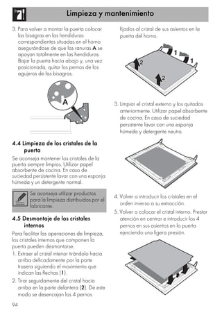 Limpieza y mantenimiento
94
3. Para volver a montar la puerta colocar
las bisagras en las hendiduras
correspondientes situadas en el horno
asegurándose de que las ranuras A se
apoyan totalmente en las hendiduras.
Bajar la puerta hacia abajo y, una vez
posicionada, quitar los pernos de los
agujeros de las bisagras.
4.4 Limpieza de los cristales de la
puerta
Se aconseja mantener los cristales de la
puerta siempre limpios. Utilizar papel
absorbente de cocina. En caso de
suciedad persistente lavar con una esponja
húmeda y un detergente normal.
4.5 Desmontaje de los cristales
internos
Para facilitar las operaciones de limpieza,
los cristales internos que componen la
puerta pueden desmontarse.
1. Extraer el cristal interior tirándolo hacia
arriba delicadamente por la parte
trasera siguiendo el movimiento que
indican las flechas (1).
2. Tirar seguidamente del cristal hacia
arriba en la parte delantera (2). De este
modo se desencajan los 4 pernos
fijados al cristal de sus asientos en la
puerta del horno.
3. Limpiar el cristal externo y los quitados
anteriormente. Utilizar papel absorbente
de cocina. En caso de suciedad
persistente lavar con una esponja
húmeda y detergente neutro.
4. Volver a introducir los cristales en el
orden inverso a su extracción.
5. Volver a colocar el cristal interno. Prestar
atención en centrar e introducir los 4
pernos en sus asientos en la puerta
ejerciendo una ligera presión.
Se aconseja utilizar productos
para la limpieza distribuidos por el
fabricante.
 