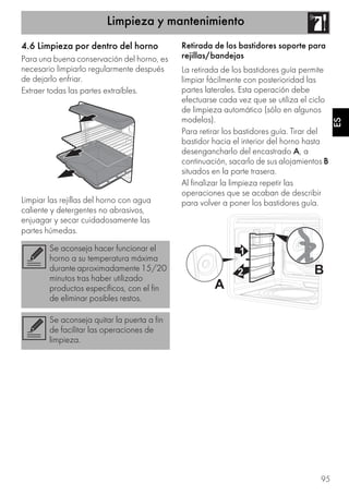 Limpieza y mantenimiento
95
ES
4.6 Limpieza por dentro del horno
Para una buena conservación del horno, es
necesario limpiarlo regularmente después
de dejarlo enfriar.
Extraer todas las partes extraíbles.
Limpiar las rejillas del horno con agua
caliente y detergentes no abrasivos,
enjuagar y secar cuidadosamente las
partes húmedas.
Retirada de los bastidores soporte para
rejillas/bandejas
La retirada de los bastidores guía permite
limpiar fácilmente con posterioridad las
partes laterales. Esta operación debe
efectuarse cada vez que se utiliza el ciclo
de limpieza automático (sólo en algunos
modelos).
Para retirar los bastidores guía. Tirar del
bastidor hacia el interior del horno hasta
desengancharlo del encastrado A, a
continuación, sacarlo de sus alojamientos B
situados en la parte trasera.
Al finalizar la limpieza repetir las
operaciones que se acaban de describir
para volver a poner los bastidores guía.
Se aconseja hacer funcionar el
horno a su temperatura máxima
durante aproximadamente 15/20
minutos tras haber utilizado
productos específicos, con el fin
de eliminar posibles restos.
Se aconseja quitar la puerta a fin
de facilitar las operaciones de
limpieza.
 