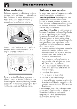 Limpieza y mantenimiento
96
Sólo en modelos pizza:
Retirar en sucesión la cubierta de la placa
para pizza (1) y el fondo (2) sobre el que
está colocada. El fondo debe elevarse
hacia arriba unos pocos milímetros y
después extraerse hacia el exterior.
Levantar unos centímetros hacia arriba el
extremo de la resistencia inferior (3) y
limpiar el fondo del horno.
Para reinstalar el fondo de apoyo de la
placa para pizza, empujarla hasta el tope
contra la parte trasera del horno y hacerla
descender de manera que la plaquita de la
resistencia encaje con la base misma.
Limpieza de la placa para pizza
La placa para pizza se lava por separado
según las siguientes indicaciones:
Modelos pirolíticos: dejar la piedra para
pizza dentro y activar la función de
pirolisis, al acabar, cuando la piedra se
haya enfriado hasta estar templada, pasar
un paño de microfibra humedecido para
eliminar los posibles restos.
Modelos multifunción: la piedra debe ser
limpiada después de cada uso. No efectúe
un nuevo calentamiento si ésta está
incrustada. Para su limpieza verter 50 cc
de vinagre sobre la placa, dejar actuar
durante 10 minutos, a continuación quitarlo
restregando con una esponja de malla
metálica o abrasiva. Aclarar con agua y
dejar que se seque.
• Antes de efectuar la limpieza, elimine la
suciedad quemada presente en la
piedra mediante una espátula metálica
o un rascador para limpieza de
encimeras vitrocerámicas.
• Para obtener una eficaz limpieza, la
piedra debe estar aún tibia; de no ser
así, lávela con agua caliente.
• Utilice esponjas de malla metálica o
scotch-brite abrasivas, embebidas en
limón o vinagre.
• No utilice detergentes.
• No la lave en el lavavajillas.
• No deje la piedra en remojo.
• La piedra húmeda no debe ser utilizada.
Una vez concluidas las operaciones de
limpieza, espere al menos 8 horas antes
de utilizarla.
Con el tiempo, la piedra podría presentar
grietas en su superficie. Ello se debe a la
dilatación normal que a elevadas
temperaturas sufren los esmaltes de
revestimiento de la piedra.
 
