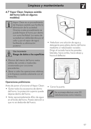 Limpieza y mantenimiento
97
ES
4.7 Vapor Clean: limpieza asistida
del horno (sólo en algunos
modelos)
Operaciones preliminares
Antes de poner a funcionar el Vapor Clean:
• Quitar todos los accesorios de dentro
del horno. La protección superior puede
dejarse dentro del horno.
• Verter aproximadamente 40cc de agua
en el fondo del horno. Prestar atención a
que no se desborde del hueco.
• Nebulizar una solución de agua y
detergente para platos dentro del horno
mediante un nebulizador rociador.
Dirigir el rociado hacia las paredes
laterales, hacia arriba, hacia abajo y
hacia el deflector.
• Cerrar la puerta.
Vapor Clean es un procedimiento
de limpieza asistida que facilita la
eliminación de la suciedad.
Gracias a este procedimiento se
puede limpiar el horno por dentro
con suma facilidad. Los restos de
suciedad son reblandecidos por el
calor y por el vapor de agua
facilitando su eliminación
posterior.
Uso incorrecto
Riesgo de daños a las superficies
• Eliminar del interior del horno restos
sólidos de comida o trasbordes
ocasionados por cocciones
precedentes.
• Llevar a cabo las operaciones relativas
a la limpieza asistida solamente con el
horno frío.
Se aconseja efectuar unas 20
nebulizaciones como máximo.
 