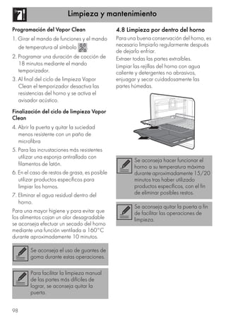 Limpieza y mantenimiento
98
Programación del Vapor Clean
1. Girar el mando de funciones y el mando
de temperatura al símbolo .
2. Programar una duración de cocción de
18 minutos mediante el mando
temporizador.
3. Al final del ciclo de limpieza Vapor
Clean el temporizador desactiva las
resistencias del horno y se activa el
avisador acústico.
Finalización del ciclo de limpieza Vapor
Clean
4. Abrir la puerta y quitar la suciedad
menos resistente con un paño de
microfibra
5. Para las incrustaciones más resistentes
utilizar una esponja antirallado con
filamentos de latón.
6. En el caso de restos de grasa, es posible
utilizar productos específicos para
limpiar los hornos.
7. Eliminar el agua residual dentro del
horno.
Para una mayor higiene y para evitar que
los alimentos cojan un olor desagradable
se aconseja efectuar un secado del horno
mediante una función ventilada a 160°C
durante aproximadamente 10 minutos.
4.8 Limpieza por dentro del horno
Para una buena conservación del horno, es
necesario limpiarlo regularmente después
de dejarlo enfriar.
Extraer todas las partes extraíbles.
Limpiar las rejillas del horno con agua
caliente y detergentes no abrasivos,
enjuagar y secar cuidadosamente las
partes húmedas.
Se aconseja el uso de guantes de
goma durante estas operaciones.
Para facilitar la limpieza manual
de las partes más difíciles de
lograr, se aconseja quitar la
puerta.
Se aconseja hacer funcionar el
horno a su temperatura máxima
durante aproximadamente 15/20
minutos tras haber utilizado
productos específicos, con el fin
de eliminar posibles restos.
Se aconseja quitar la puerta a fin
de facilitar las operaciones de
limpieza.
 