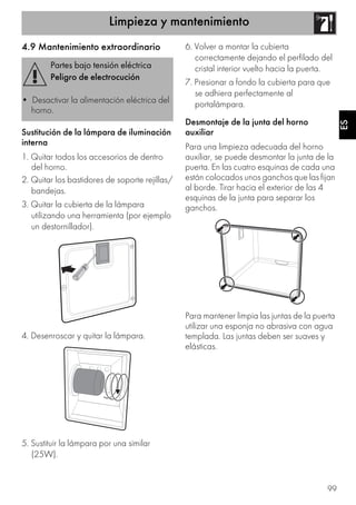 Limpieza y mantenimiento
99
ES
4.9 Mantenimiento extraordinario
Sustitución de la lámpara de iluminación
interna
1. Quitar todos los accesorios de dentro
del horno.
2. Quitar los bastidores de soporte rejillas/
bandejas.
3. Quitar la cubierta de la lámpara
utilizando una herramienta (por ejemplo
un destornillador).
4. Desenroscar y quitar la lámpara.
5. Sustituir la lámpara por una similar
(25W).
6. Volver a montar la cubierta
correctamente dejando el perfilado del
cristal interior vuelto hacia la puerta.
7. Presionar a fondo la cubierta para que
se adhiera perfectamente al
portalámpara.
Desmontaje de la junta del horno
auxiliar
Para una limpieza adecuada del horno
auxiliar, se puede desmontar la junta de la
puerta. En las cuatro esquinas de cada una
están colocados unos ganchos que las fijan
al borde. Tirar hacia el exterior de las 4
esquinas de la junta para separar los
ganchos.
Para mantener limpia las juntas de la puerta
utilizar una esponja no abrasiva con agua
templada. Las juntas deben ser suaves y
elásticas.
Partes bajo tensión eléctrica
Peligro de electrocución
• Desactivar la alimentación eléctrica del
horno.
 