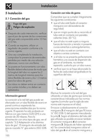 Instalación
100
5 Instalación
5.1 Conexión del gas
Información general
La conexión a la red del gas puede ser
efectuada con un tubo flexible de acero en
pared continua respetando las
prescripciones establecidas por la norma
vigente. El aparato ha sido probado en
fábrica con gas metano G20 (2H) a una
presión de 20 mbares. Para la
alimentación con otros tipos de gas, ver el
capítulo “5.2 Adaptación a los distintos
tipos de gas”. El manguito de entrada del
gas es roscado ½” gas externo (ISO 228-
1).
Conexión con tubo de goma
Comprobar que se cumplan íntegramente
las siguientes condiciones:
• que el tubo esté fijado al conector
manguera con abrazaderas de
seguridad;
• que en ningún punto de su recorrido el
tubo esté en contacto con paredes
calientes (máx. 50 °C);
• que el tubo no esté sujeto a ninguna
fuerza de tracción o tensión ni presente
curvas estrechas o estrangulamientos;
• que el tubo no esté en contacto con
objetos o aristas cortantes;
• si el tubo no se presenta perfectamente
hermético y es causa de dispersión de
gas en el ambiente, no intentar
repararlo: sustituirlo por un tubo nuevo;
• verificar que no se haya alcanzado la
fecha de caducidad serigrafiada en la
superficie del tubo.
Efectuar la conexión a la red del gas
utilizando un tubo de goma que reúna las
características indicadas por las normas
vigentes (controlar que la sigla de esta
norma esté impresa en el tubo).
Enroscar cuidadosamente el conector
manguera 3 al manguito del gas 1 (rosca
½” ISO 228-1) del aparato intercalando
la junta 2. Según el diámetro del tubo del
gas utilizado es posible enroscar también
el conector manguera 4 al conector
manguera 3. Después de haber apretado
el/ los conector(es) manguera calzar el
tubo del gas 6 en el conector manguera y
Fuga del gas
Peligro de explosión
• Después de cada intervención, verificar
que el par de apriete de las conexiones
del gas esté comprendido entre 10 Nm
y15 Nm.
• Cuando se requiere, utilizar un
regulador de presión conforme a la
norma vigente.
• Una vez completada la instalación,
comprobar la presencia de eventuales
pérdidas por medio de una solución
jabonosa, nunca con una llama.
• La puesta en funcionamiento con tubo
flexible deberá efectuarse de modo que
la longitud del tubo no supere los 2
metros de longitud máxima para los
tubos flexibles de acero y los 1,5 metros
para los tubos de goma.
• Los tubos no deben entrar en contacto
con partes móviles y no deben ser
aplastados.
 