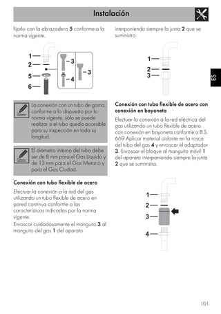 Instalación
101
ES
fijarlo con la abrazadera 5 conforme a la
norma vigente.
Conexión con tubo flexible de acero
Efectuar la conexión a la red del gas
utilizando un tubo flexible de acero en
pared continua conforme a las
características indicadas por la norma
vigente.
Enroscar cuidadosamente el manguito 3 al
manguito del gas 1 del aparato
interponiendo siempre la junta 2 que se
suministra
Conexión con tubo flexible de acero con
conexión en bayoneta
Efectuar la conexión a la red eléctrica del
gas utilizando un tubo flexible de acero
con conexión en bayoneta conforme a B.S.
669 Aplicar material aislante en la rosca
del tubo del gas 4 y enroscar el adaptador
3. Enroscar el bloque al manguito móvil 1
del aparato interponiendo siempre la junta
2 que se suministra.
La conexión con un tubo de goma,
conforme a lo dispuesto por la
norma vigente, sólo se puede
realizar si el tubo queda accesible
para su inspección en toda su
longitud.
El diámetro interno del tubo debe
ser de 8 mm para el Gas Líquido y
de 13 mm para el Gas Metano y
para el Gas Ciudad.
 