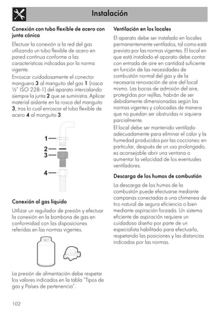 Instalación
102
Conexión con tubo flexible de acero con
junta cónica
Efectuar la conexión a la red del gas
utilizando un tubo flexible de acero en
pared continua conforme a las
características indicadas por la norma
vigente.
Enroscar cuidadosamente el conector
manguera 3 al manguito del gas 1 (rosca
½” ISO 228-1) del aparato intercalando
siempre la junta 2 que se suministra. Aplicar
material aislante en la rosca del manguito
3, tras lo cual enroscar el tubo flexible de
acero 4 al manguito 3.
Conexión al gas líquido
Utilizar un regulador de presión y efectuar
la conexión en la bombona de gas en
conformidad con las disposiciones
referidas en las normas vigentes.
La presión de alimentación debe respetar
los valores indicados en la tabla “Tipos de
gas y Países de pertenencia”.
Ventilación en los locales
El aparato debe ser instalado en locales
permanentemente ventilados, tal como está
previsto por las normas vigentes. El local en
que está instalado el aparato debe contar
con entrada de aire en cantidad suficiente
en función de las necesidades de
combustión normal del gas y de la
necesaria renovación de aire del local
mismo. Las bocas de admisión del aire,
protegidas por rejillas, habrán de ser
debidamente dimensionadas según las
normas vigentes y colocadas de manera
que no puedan ser obstruidas ni siquiera
parcialmente.
El local debe ser mantenido ventilado
adecuadamente para eliminar el calor y la
humedad producidos por las cocciones: en
particular, después de un uso prolongado,
es aconsejable abrir una ventana o
aumentar la velocidad de los eventuales
ventiladores.
Descarga de los humos de combustión
La descarga de los humos de la
combustión puede efectuarse mediante
campanas conectadas a una chimenea de
tiro natural de segura eficiencia o bien
mediante aspiración forzada. Un sistema
eficiente de aspiración requiere un
cuidadoso diseño por parte de un
especialista habilitado para efectuarlo,
respetando las posiciones y las distancias
indicadas por las normas.
 