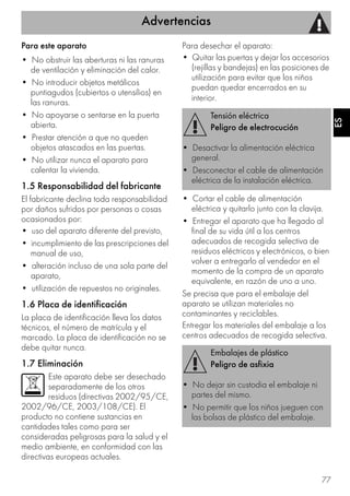 Advertencias
77
ES
Para este aparato
• No obstruir las aberturas ni las ranuras
de ventilación y eliminación del calor.
• No introducir objetos metálicos
puntiagudos (cubiertos o utensilios) en
las ranuras.
• No apoyarse o sentarse en la puerta
abierta.
• Prestar atención a que no queden
objetos atascados en las puertas.
• No utilizar nunca el aparato para
calentar la vivienda.
1.5 Responsabilidad del fabricante
El fabricante declina toda responsabilidad
por daños sufridos por personas o cosas
ocasionados por:
• uso del aparato diferente del previsto,
• incumplimiento de las prescripciones del
manual de uso,
• alteración incluso de una sola parte del
aparato,
• utilización de repuestos no originales.
1.6 Placa de identificación
La placa de identificación lleva los datos
técnicos, el número de matrícula y el
marcado. La placa de identificación no se
debe quitar nunca.
1.7 Eliminación
Este aparato debe ser desechado
separadamente de los otros
residuos (directivas 2002/95/CE,
2002/96/CE, 2003/108/CE). El
producto no contiene sustancias en
cantidades tales como para ser
consideradas peligrosas para la salud y el
medio ambiente, en conformidad con las
directivas europeas actuales.
Para desechar el aparato:
• Quitar las puertas y dejar los accesorios
(rejillas y bandejas) en las posiciones de
utilización para evitar que los niños
puedan quedar encerrados en su
interior.
• Cortar el cable de alimentación
eléctrica y quitarlo junto con la clavija.
• Entregar el aparato que ha llegado al
final de su vida útil a los centros
adecuados de recogida selectiva de
residuos eléctricos y electrónicos, o bien
volver a entregarlo al vendedor en el
momento de la compra de un aparato
equivalente, en razón de uno a uno.
Se precisa que para el embalaje del
aparato se utilizan materiales no
contaminantes y reciclables.
Entregar los materiales del embalaje a los
centros adecuados de recogida selectiva.
Tensión eléctrica
Peligro de electrocución
• Desactivar la alimentación eléctrica
general.
• Desconectar el cable de alimentación
eléctrica de la instalación eléctrica.
Embalajes de plástico
Peligro de asfixia
• No dejar sin custodia el embalaje ni
partes del mismo.
• No permitir que los niños jueguen con
las bolsas de plástico del embalaje.
 