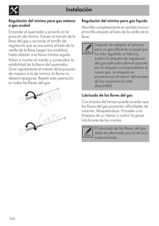 Instalación
104
Regulación del mínimo para gas metano
o gas ciudad
Encender el quemador y ponerlo en la
posición de mínimo. Extraer el mando de la
llave del gas y accionar el tornillo de
regulación que se encuentra al lado de la
varilla de la llave (según los modelos),
hasta obtener una llama mínima regular.
Volver a montar el mando y comprobar la
estabilidad de la llama del quemador.
Girar rápidamente el mando de la posición
de máximo a la de mínimo: la llama no
deberá apagarse. Repetir esta operación
en todas las llaves del gas.
Regulación del mínimo para gas líquido
Atornillar completamente en sentido horario
el tornillo alojado al lado de la varilla de la
llave.
Lubricado de las llaves del gas
Con el paso del tiempo puede suceder que
las llaves del gas presenten dificultades de
rotación, bloqueándose. Proceder a la
limpieza de su interior y sustituir la grasa
lubrificante de las mismas.
Después de adaptar el aparato
para un gas diferente a aquel que
ha sido regulado en fábrica,
sustituir la etiqueta de regulación
del gas aplicada sobre el aparato
por la etiqueta correspondiente al
nuevo gas. La etiqueta se
encuentra en el interior del envase
de los inyectores (si está
disponible).
El lubricado de las llaves del gas
debe ser efectuado por un técnico
especializado.
 