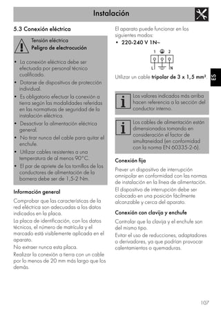 Instalación
107
ES
5.3 Conexión eléctrica
Información general
Comprobar que las características de la
red eléctrica son adecuadas a los datos
indicados en la placa.
La placa de identificación, con los datos
técnicos, el número de matrícula y el
marcado está visiblemente aplicada en el
aparato.
No extraer nunca esta placa.
Realizar la conexión a tierra con un cable
por lo menos de 20 mm más largo que los
demás.
El aparato puede funcionar en los
siguientes modos:
• 220-240 V 1N~
Utilizar un cable tripolar de 3 x 1,5 mm².
Conexión fija
Prever un dispositivo de interrupción
omnipolar en conformidad con las normas
de instalación en la línea de alimentación.
El dispositivo de interrupción debe ser
colocado en una posición fácilmente
alcanzable y cerca del aparato.
Conexión con clavija y enchufe
Controlar que la clavija y el enchufe son
del mismo tipo.
Evitar el uso de reducciones, adaptadores
o derivadores, ya que podrían provocar
calentamientos o quemaduras.
Tensión eléctrica
Peligro de electrocución
• La conexión eléctrica debe ser
efectuada por personal técnico
cualificado.
• Dotarse de dispositivos de protección
individual.
• Es obligatorio efectuar la conexión a
tierra según las modalidades referidas
en las normativas de seguridad de la
instalación eléctrica.
• Desactivar la alimentación eléctrica
general.
• No tirar nunca del cable para quitar el
enchufe.
• Utilizar cables resistentes a una
temperatura de al menos 90°C.
• El par de apriete de los tornillos de los
conductores de alimentación de la
bornera debe ser de 1,5-2 Nm.
Los valores indicados más arriba
hacen referencia a la sección del
conductor interno.
Los cables de alimentación están
dimensionados tomando en
consideración el factor de
simultaneidad (en conformidad
con la norma EN 60335-2-6).
 