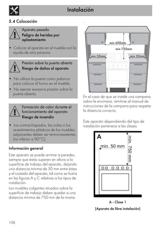 Instalación
108
5.4 Colocación
Información general
Este aparato se puede arrimar a paredes,
siempre que éstas superen en altura a la
superficie de trabajo del aparato, dejando
una distancia mínima de 50 mm entre éstas
y el costado del aparato, tal como se ilustra
en las figuras A y C relativas a los tipos de
instalación.
Los muebles colgantes situados sobre la
superficie de trabajo deben quedar a una
distancia mínima de 750 mm de la misma
.
En el caso de que se instale una campana
sobre la encimera, remitirse al manual de
instrucciones de la campana para respetar
la distancia correcta.
Este aparato dependiendo del tipo de
instalación pertenece a las clases:
A - Clase 1
(Aparato de libre instalación)
Aparato pesado
Peligro de heridas por
aplastamiento
• Colocar el aparato en el mueble con la
ayuda de otra persona.
Presión sobre la puerta abierta
Riesgo de daños al aparato
• No utilizar la puerta como palanca
para colocar el horno en el mueble.
• No ejercer excesiva presión sobre la
puerta abierta.
Formación de calor durante el
funcionamiento del aparato
Riesgo de incendio
• Los contrachapados, las colas o los
revestimientos plásticos de los muebles
adyacentes deben ser termorresistentes
(no inferior a 90°C).
 