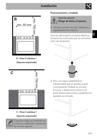 Instalación
109
ES
B - Clase 2 subclase 1
(Aparato empotrado)
C - Clase 2 subclase 1
(Aparato empotrado)
Posicionamiento y nivelado
Una vez efectuada la conexión eléctrica,
enroscar los cuatro pies que se suministran
junto con el aparato.
4. Para una mayor estabilidad es
indispensable que el aparato quede
correctamente nivelado en el suelo.
Enroscar o desenroscar el pie en la
parte inferior hasta nivelar y estabilizar el
aparato con el suelo.
El aparato debe ser instalado por
un técnico cualificado, respetando
las normas vigentes.
Aparato pesado
Riesgo de daños al aparato
• Introducir primero los pies delanteros y
seguidamente los traseros.
 