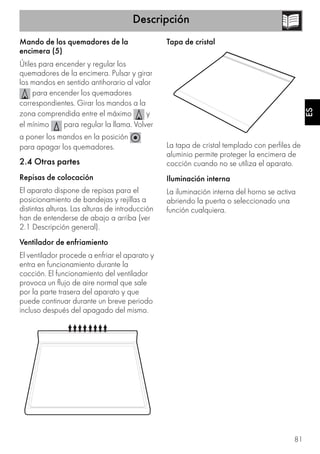 Descripción
81
ES
Mando de los quemadores de la
encimera (5)
Útiles para encender y regular los
quemadores de la encimera. Pulsar y girar
los mandos en sentido antihorario al valor
para encender los quemadores
correspondientes. Girar los mandos a la
zona comprendida entre el máximo y
el mínimo para regular la llama. Volver
a poner los mandos en la posición
para apagar los quemadores.
2.4 Otras partes
Repisas de colocación
El aparato dispone de repisas para el
posicionamiento de bandejas y rejillas a
distintas alturas. Las alturas de introducción
han de entenderse de abajo a arriba (ver
2.1 Descripción general).
Ventilador de enfriamiento
El ventilador procede a enfriar el aparato y
entra en funcionamiento durante la
cocción. El funcionamiento del ventilador
provoca un flujo de aire normal que sale
por la parte trasera del aparato y que
puede continuar durante un breve periodo
incluso después del apagado del mismo.
Tapa de cristal
La tapa de cristal templado con perfiles de
aluminio permite proteger la encimera de
cocción cuando no se utiliza el aparato.
Iluminación interna
La iluminación interna del horno se activa
abriendo la puerta o seleccionado una
función cualquiera.
 
