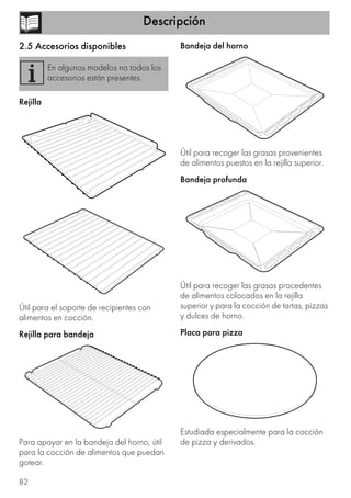 Descripción
82
2.5 Accesorios disponibles
Rejilla
Útil para el soporte de recipientes con
alimentos en cocción.
Rejilla para bandeja
Para apoyar en la bandeja del horno, útil
para la cocción de alimentos que puedan
gotear.
Bandeja del horno
Útil para recoger las grasas provenientes
de alimentos puestos en la rejilla superior.
Bandeja profunda
Útil para recoger las grasas procedentes
de alimentos colocados en la rejilla
superior y para la cocción de tartas, pizzas
y dulces de horno.
Placa para pizza
Estudiada especialmente para la cocción
de pizza y derivados.
En algunos modelos no todos los
accesorios están presentes.
 