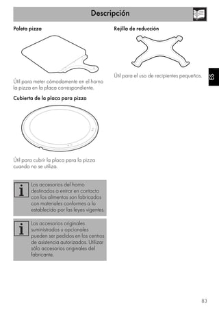 Descripción
83
ES
Paleta pizza
Útil para meter cómodamente en el horno
la pizza en la placa correspondiente.
Cubierta de la placa para pizza
Útil para cubrir la placa para la pizza
cuando no se utiliza.
Rejilla de reducción
Útil para el uso de recipientes pequeños.
Los accesorios del horno
destinados a entrar en contacto
con los alimentos son fabricados
con materiales conformes a lo
establecido por las leyes vigentes.
Los accesorios originales
suministrados u opcionales
pueden ser pedidos en los centros
de asistencia autorizados. Utilizar
sólo accesorios originales del
fabricante.
 