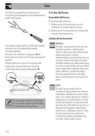 Uso
152
Enroscar la específica manija que se
suministra para desplazar cómodamente la
varilla del asador.
Tras haber preparado la varilla del asador,
colocarla en el soporte del asador
correspondiente.
Introducir la varilla en el agujero A de
forma que se inserte en el motor que gira el
asador.
Prestar atención a que el trinquete esté
colocado correctamente en la parte
moldurada del soporte del asador B.
3.4 Uso del horno
Encendido del horno
Para encender el horno:
1. Seleccionar la función de cocción
mediante el mando de funciones.
2. Seleccionar la temperatura a través del
mando de temperatura.
Listado de las funciones
Se aconseja colocar la bandeja
en la primera repisa para facilitar
la recogida de las grasas.
Estático
El calor, que proviene a la vez de
la parte superior y de la parte
inferior, hace que este sistema sea
adecuado para cocinar
determinados tipos de alimentos. La
cocción tradicional, denominada
también estática es adecuada para
cocinar un solo plato a la vez. Ideal
para asados de cualquier tipo, pan,
tartas rellenas, resulta de todas
formas especialmente indicada
para carnes grasas como ganso o
pato.
Grill
El calor que proviene de la
resistencia del grill permite obtener
resultados ideales de asado sobre
todo con carnes de grosor medio/
pequeño y en combinación con la
varilla del asador (si está previsto)
permite dar al final de la cocción un
dorado homogéneo. Ideal para
salchichas, costillares, beicon. Esta
función permite asar de forma
uniforme grandes cantidades de
comida, sobre todo carnes.
 