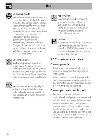 Uso
154
3.5 Consejos para la cocción
Consejos generales
• Utilizar una función ventilada para
obtener una cocción homogénea en
más niveles.
• No se pueden reducir los tiempos de
cocción aumentando las temperaturas
(los alimentos podrían cocinarse mucho
por fuera y poco por dentro).
Consejos para la cocción de carnes
• Los tiempos de cocción varían
dependiendo del grosor, de la calidad
del alimento y del gusto del consumidor.
• Utilizar un termómetro para carnes
durante la cocción de asados, o, más
simplemente, presionar el asado con
una cuchara. Si el asado está firme está
listo, de lo contrario deberá cocinarse
todavía durante varios minutos.
Circular ventilado
La combinación entre el ventilador y
la resistencia circular (instalada en
la parte posterior del horno) permite
cocer alimentos diferentes en más
repisas, a condición de que
necesiten las mismas temperaturas y
el mismo tipo de cocción. La
circulación de aire caliente
garantiza una distribución
instantánea y uniforme del calor.
Por ejemplo, se podrá cocinar (en
varias repisas) pescado, verduras y
galletas sin que se mezclen los
olores o los sabores.
Descongelación
La descongelación rápida se
produce por la activación del
ventilador correspondiente y de la
resistencia superior que garantizan
una distribución uniforme de aire a
baja temperatura dentro del horno.
Eco
La combinación entre el grill y la
resistencia inferior resulta sobre
todo indicada para la cocción en
una sola repisa a bajos consumos
energéticos.
Vapor Clean
Esta función facilita la limpieza
gracias al empleo del vapor
generado por una pequeña
cantidad de agua vertida en el
embutido correspondiente
colocado en el fondo.
Pirólisis
Programando esta función el horno
logra temperaturas que llegan
hasta los 500°C destruyendo toda
la suciedad grasa que se crea en
las paredes internas.
 