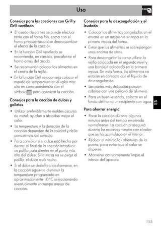 Uso
155
ES
Consejos para las cocciones con Grill y
Grill ventilado
• El asado de carnes se puede efectuar
tanto con el horno frío, como con el
horno precalentado si se desea cambiar
el efecto de la cocción.
• En la función Grill ventilado se
recomienda, en cambio, precalentar el
horno antes del asado.
• Se recomienda colocar los alimentos en
el centro de la rejilla.
• En la función Grill se aconseja colocar el
mando de temperatura en el valor más
alto en correspondencia con el
símbolo para optimizar la cocción.
Consejos para la cocción de dulces y
galletas
• Utilizar preferiblemente moldes oscuros
de metal: ayudan a absorber mejor el
calor.
• La temperatura y la duración de la
cocción dependen de la calidad y de la
consistencia del amasijo.
• Para controlar si el dulce está hecho por
dentro: al final de la cocción introducir
un palillo para dientes en el punto más
alto del dulce. Si la masa no se pega al
palillo, el dulce está hecho.
• Si el dulce se desinfla al deshornarse, en
la cocción siguiente disminuir la
temperatura programada en
aproximadamente 10°C seleccionando
eventualmente un tiempo mayor de
cocción.
Consejos para la descongelación y el
leudado
• Colocar los alimentos congelados sin el
envase en un recipiente sin tapa en la
primera repisa del horno.
• Evitar que los alimentos se sobrepongan
unos encima de otros.
• Para descongelar la carne utilizar la
rejilla colocada en el segundo nivel y
una bandeja colocada en la primera
repisa. De esta forma, los alimentos no
estarán en contacto con el líquido de
descongelación.
• Las partes más delicadas pueden
cubrirse con una película de aluminio.
• Para un buen leudado, colocar en el
fondo del horno un recipiente con agua.
Para ahorrar energía
• Parar la cocción durante algunos
minutos antes del tiempo empleado
normalmente. La cocción proseguirá
durante los restantes minutos con el calor
que se ha acumulado en el interior.
• Reducir al mínimo las aberturas de la
puerta, para evitar que el calor se
disperse.
• Mantener constantemente limpio el
interior del aparato.
 