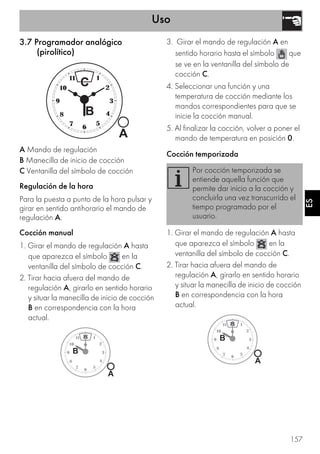 Uso
157
ES
3.7 Programador analógico
(pirolítico)
A Mando de regulación
B Manecilla de inicio de cocción
C Ventanilla del símbolo de cocción
Regulación de la hora
Para la puesta a punto de la hora pulsar y
girar en sentido antihorario el mando de
regulación A.
Cocción manual
1. Girar el mando de regulación A hasta
que aparezca el símbolo en la
ventanilla del símbolo de cocción C.
2. Tirar hacia afuera del mando de
regulación A, girarlo en sentido horario
y situar la manecilla de inicio de cocción
B en correspondencia con la hora
actual.
3. Girar el mando de regulación A en
sentido horario hasta el símbolo que
se ve en la ventanilla del símbolo de
cocción C.
4. Seleccionar una función y una
temperatura de cocción mediante los
mandos correspondientes para que se
inicie la cocción manual.
5. Al finalizar la cocción, volver a poner el
mando de temperatura en posición 0.
Cocción temporizada
1. Girar el mando de regulación A hasta
que aparezca el símbolo en la
ventanilla del símbolo de cocción C.
2. Tirar hacia afuera del mando de
regulación A, girarlo en sentido horario
y situar la manecilla de inicio de cocción
B en correspondencia con la hora
actual.
Por cocción temporizada se
entiende aquella función que
permite dar inicio a la cocción y
concluirla una vez transcurrido el
tiempo programado por el
usuario.
 