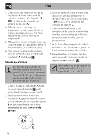 Uso
158
3. Girar en sentido horario el mando de
regulación A hasta seleccionar la
duración de la cocción deseada (0...
180 minutos) en la ventanilla del
símbolo de cocción C.
4. Seleccionar una función y una
temperatura de cocción mediante los
mandos correspondientes. A la hora
programada se inicia la cocción
temporizada.
5. Al finalizar el tiempo prefijado todas las
resistencias son desactivadas y entra en
funcionamiento un avisador acústico.
6. Para desactivar el avisador acústico,
girar en sentido horario el mando de
regulación A al símbolo .
Cocción programada
1. Girar el mando de regulación A hasta
que aparezca el símbolo en la
ventanilla del símbolo de cocción C.
2. Tirar hacia afuera del mando de
regulación A, girarlo en sentido horario
y situar la manecilla de inicio de cocción
B en correspondencia con la hora
preestablecida para el inicio de la
cocción.
3. Girar en sentido horario el mando de
regulación A hasta seleccionar la
duración de la cocción deseada (0...
180 minutos) en la ventanilla del
símbolo de cocción C.
4. Seleccionar una función y una
temperatura de cocción mediante los
mandos correspondientes. A la hora
programada se inicia la cocción
programada.
5. Al finalizar el tiempo prefijado todas las
resistencias son desactivadas y entra en
funcionamiento un avisador acústico.
6. Para desactivar el avisador acústico,
girar en sentido horario el mando de
regulación A al símbolo .
Por cocción programada se
entiende aquella función que
permite iniciar una cocción a una
hora establecida y concluirla una
vez transcurrido cierto tiempo
programado por el usuario.
La hora de inicio de la cocción no
puede superar las 12 horas
respecto a la hora actual
 