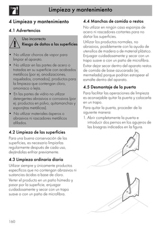 Limpieza y mantenimiento
160
4 Limpieza y mantenimiento
4.1 Advertencias
4.2 Limpieza de las superficies
Para una buena conservación de las
superficies, es necesario limpiarlas
regularmente después de cada uso,
dejándolas enfriar previamente.
4.3 Limpieza ordinaria diaria
Utilizar siempre y únicamente productos
específicos que no contengan abrasivos ni
sustancias ácidas a base de cloro.
Verter el producto en un paño húmedo y
pasar por la superficie, enjuagar
cuidadosamente y secar con un trapo
suave o con un paño de microfibra.
4.4 Manchas de comida o restos
No utilizar en ningún caso esponjas de
acero ni rascadores cortantes para no
dañar las superficies.
Utilizar los productos normales, no
abrasivos, posiblemente con la ayuda de
utensilios de madera o de material plástico.
Enjuagar cuidadosamente y secar con un
trapo suave o con un paño de microfibra.
Evitar dejar secar dentro del aparato restos
de comida de base azucarada (ej.
mermelada) porque podrían estropear el
esmalte dentro del aparato.
4.5 Desmontaje de la puerta
Para facilitar las operaciones de limpieza
es aconsejable quitar la puerta y colocarla
en un trapo.
Para quitar la puerta, proceder de la
siguiente manera:
1. Abrir completamente la puerta e
introducir dos pernos en los agujeros de
las bisagras indicados en la figura.
Uso incorrecto
Riesgo de daños a las superficies
• No utilizar chorros de vapor para
limpiar el aparato.
• No utilizar en las partes de acero o
tratadas en su superficie con acabados
metálicos (por ej. anodizaciones,
niquelados, cromados), productos para
la limpieza que contengan cloro,
amoniaco o lejía.
• En las partes de vidrio no utilizar
detergentes abrasivos o corrosivos (por
ej. productos en polvo, quitamanchas y
esponjitas metálicas).
• No utilizar materiales ásperos o
abrasivos ni rascadores metálicos
afilados.
 