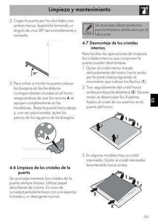 Limpieza y mantenimiento
161
ES
2. Coger la puerta por los dos lados con
ambas manos; levantarla formando un
ángulo de unos 30º aproximadamente y
extraerla.
3. Para volver a montar la puerta colocar
las bisagras en las hendiduras
correspondientes situadas en el horno
asegurándose de que las ranuras A se
apoyen completamente en las
hendiduras. Bajar la puerta hacia abajo
y, una vez posicionada, quitar los
pernos de los agujeros de las bisagras.
4.6 Limpieza de los cristales de la
puerta
Se aconseja mantener los cristales de la
puerta siempre limpios. Utilizar papel
absorbente de cocina. En caso de
suciedad persistente lavar con una esponja
húmeda y un detergente normal.
4.7 Desmontaje de los cristales
internos
Para facilitar las operaciones de limpieza,
los cristales internos que componen la
puerta pueden desmontarse.
1. Quitar el cristal interior tirando
delicadamente del mismo hacia arriba
por la parte trasera siguiendo el
movimiento que indican las flechas (1).
2. Tirar seguidamente del cristal hacia
arriba por la parte delantera (2). De este
modo se desencajan los 4 pernos
fijados al cristal de sus asientos en la
puerta del horno.
3. En algunos modelos hay un cristal
intermedio. Quitar el cristal intermedio
levantándolo hacia arriba.
Se aconseja utilizar productos
para la limpieza distribuidos por el
fabricante.
 