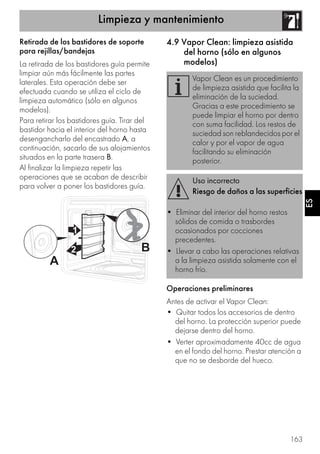 Limpieza y mantenimiento
163
ES
Retirada de los bastidores de soporte
para rejillas/bandejas
La retirada de los bastidores guía permite
limpiar aún más fácilmente las partes
laterales. Esta operación debe ser
efectuada cuando se utiliza el ciclo de
limpieza automático (sólo en algunos
modelos).
Para retirar los bastidores guía. Tirar del
bastidor hacia el interior del horno hasta
desengancharlo del encastrado A, a
continuación, sacarlo de sus alojamientos
situados en la parte trasera B.
Al finalizar la limpieza repetir las
operaciones que se acaban de describir
para volver a poner los bastidores guía.
4.9 Vapor Clean: limpieza asistida
del horno (sólo en algunos
modelos)
Operaciones preliminares
Antes de activar el Vapor Clean:
• Quitar todos los accesorios de dentro
del horno. La protección superior puede
dejarse dentro del horno.
• Verter aproximadamente 40cc de agua
en el fondo del horno. Prestar atención a
que no se desborde del hueco.
Vapor Clean es un procedimiento
de limpieza asistida que facilita la
eliminación de la suciedad.
Gracias a este procedimiento se
puede limpiar el horno por dentro
con suma facilidad. Los restos de
suciedad son reblandecidos por el
calor y por el vapor de agua
facilitando su eliminación
posterior.
Uso incorrecto
Riesgo de daños a las superficies
• Eliminar del interior del horno restos
sólidos de comida o trasbordes
ocasionados por cocciones
precedentes.
• Llevar a cabo las operaciones relativas
a la limpieza asistida solamente con el
horno frío.
 