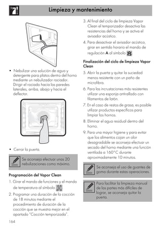 Limpieza y mantenimiento
164
• Nebulizar una solución de agua y
detergente para platos dentro del horno
mediante un nebulizador rociador.
Dirigir el rociado hacia las paredes
laterales, arriba, abajo y hacia el
deflector.
• Cerrar la puerta.
Programación del Vapor Clean
1. Girar el mando de funciones y el mando
de temperatura al símbolo .
2. Programar una duración de la cocción
de 18 minutos mediante el
procedimiento de duración de la
cocción que se muestra mejor en el
apartado “Cocción temporizada”.
3. Al final del ciclo de limpieza Vapor
Clean el temporizador desactiva las
resistencias del horno y se activa el
avisador acústico.
4. Para desactivar el avisador acústico,
girar en sentido horario el mando de
regulación A al símbolo .
Finalización del ciclo de limpieza Vapor
Clean
5. Abrir la puerta y quitar la suciedad
menos resistente con un paño de
microfibra.
6. Para las incrustaciones más resistentes
utilizar una esponja antirallado con
filamentos de latón.
7. En el caso de restos de grasa, es posible
utilizar productos específicos para
limpiar los hornos.
8. Eliminar el agua residual dentro del
horno.
9. Para una mayor higiene y para evitar
que los alimentos cojan un olor
desagradable se aconseja efectuar un
secado del horno mediante una función
ventilada a 160°C durante
aproximadamente 10 minutos.Se aconseja efectuar unas 20
nebulizaciones como máximo.
Se aconseja el uso de guantes de
goma durante estas operaciones.
Para facilitar la limpieza manual
de las partes más difíciles de
lograr, se aconseja quitar la
puerta.
 