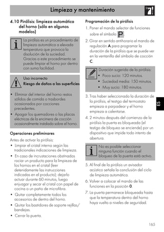 Limpieza y mantenimiento
165
ES
4.10 Pirólisis: limpieza automática
del horno (sólo en algunos
modelos)
Operaciones preliminares
Antes de activar la pirólisis:
• Limpiar el cristal interno según las
tradicionales indicaciones de limpieza.
• En caso de incrustaciones obstinadas
rociar un producto para la limpieza de
los hornos en el cristal (leer
detenidamente las instrucciones
indicadas en el producto); dejarlo
actuar durante 60 minutos, luego
enjuagar y secar el cristal con papel de
cocina o un paño de microfibra.
• Quitar completamente todos los
accesorios de dentro del horno.
• Quitar los bastidores de soporte rejillas/
bandejas.
• Cerrar la puerta.
Programación de la pirólisis
1. Poner el mando selector de funciones
sobre el símbolo .
2. Girar en sentido antihorario el mando de
regulación A para programar la
duración de la pirólisis que se puede ver
en la ventanilla del símbolo de cocción
C.
3. Tras haber seleccionado la duración de
la pirólisis, el testigo del termostato
empieza a parpadear y el horno
empieza a calentarse.
4. 2 minutos después del comienzo de la
pirólisis la puerta es bloqueada (el
testigo de bloqueo se enciende) por un
dispositivo que impide todo intento de
abertura.
5. Al final de la pirólisis un avisador
acústico señala la conclusión del ciclo
de limpieza automática.
6. Volver a colocar el mando de las
funciones en la posición 0.
7. La puerta permanece bloqueada hasta
que la temperatura dentro del horno
haya vuelto a niveles de seguridad.
La pirólisis es un procedimiento de
limpieza automática a elevada
temperatura que provoca la
disolución de la suciedad.
Gracias a este procedimiento se
puede limpiar el horno por dentro
con suma facilidad.
Uso incorrecto
Riesgo de daños a las superficies
• Eliminar del interior del horno restos
sólidos de comida o trasbordes
ocasionados por cocciones
precedentes.
• Apagar los quemadores o las placas
eléctricas de la encimera de cocción
ocasionalmente instalada sobre el horno.
Duración sugerida de la pirólisis:
• Poco sucio: 120 minutos.
• Suciedad media: 150 minutos.
• Muy sucio: 180 minutos.
No es posible seleccionar
ninguna función cuando el
bloqueo de la puerta está activo.
 